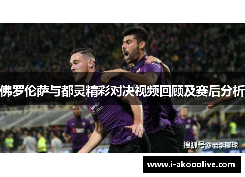 佛罗伦萨与都灵精彩对决视频回顾及赛后分析
