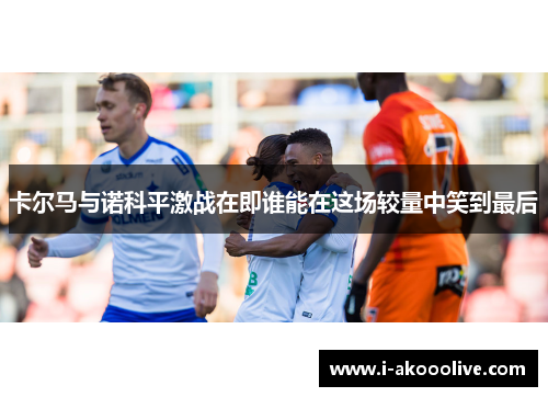 卡尔马与诺科平激战在即谁能在这场较量中笑到最后