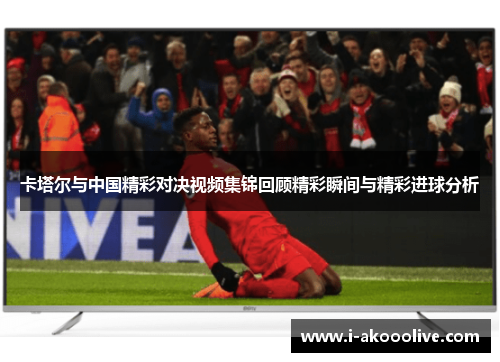 卡塔尔与中国精彩对决视频集锦回顾精彩瞬间与精彩进球分析